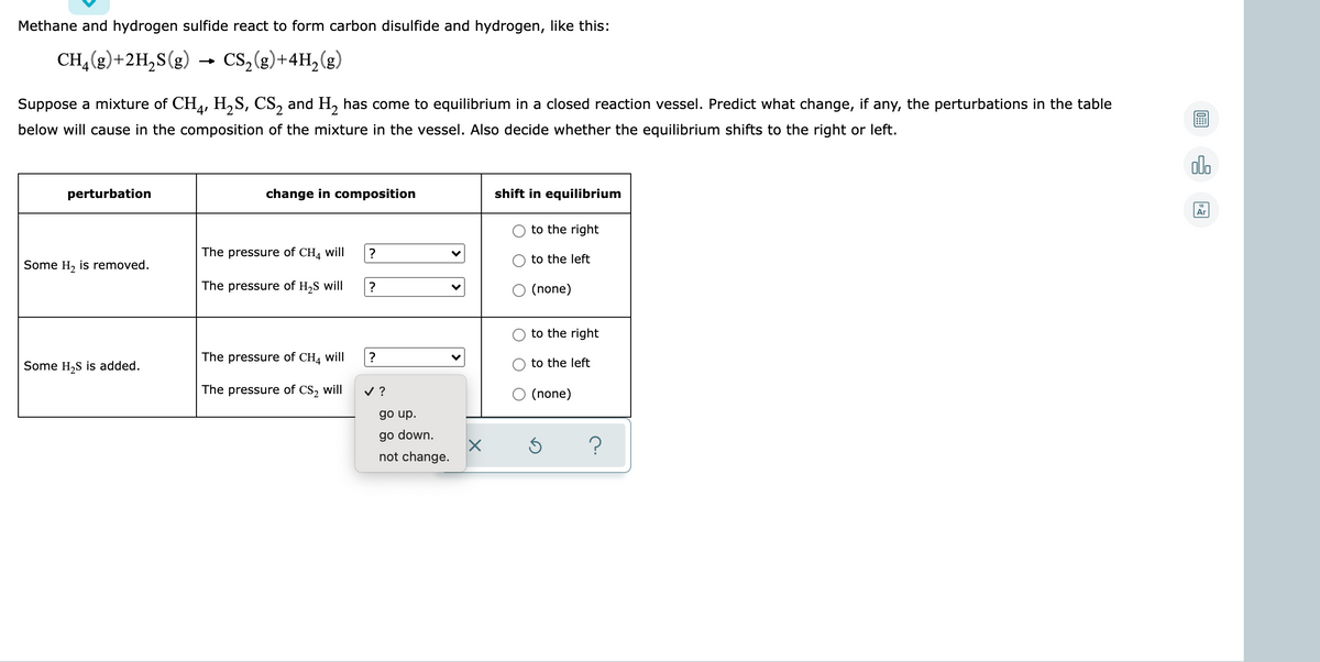 Methane and hydrogen sulfide react to form carbon disulfide and hydrogen, like this:
CH,(g)+2H,S(g)
→ Cs,(e)+4H, (g)
Suppose a mixture of CH,, H,S, CS, and H, has come to equilibrium in a closed reaction vessel. Predict what change, if any, the perturbations in the table
below will cause in the composition of the mixture in the vessel. Also decide whether the equilibrium shifts to the right or left.
olo
perturbation
change in composition
shift in equilibrium
Ar
to the right
The pressure of CH4 will
to the left
Some H, is removed.
The pressure of H,S will
O (none)
to the right
The pressure of CH4 will
to the left
Some H,S is added.
The pressure of CS, will
v ?
(none)
go up.
go down.
not change.
