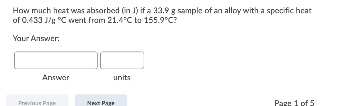 How much heat was absorbed (in J) if a 33.9 g sample of an alloy with a specific heat
of 0.433 J/g °C went from 21.4°C to 155.9°C?
Your Answer:
Answer
units
Previous Page
Next Page
Pagę 1 of 5
