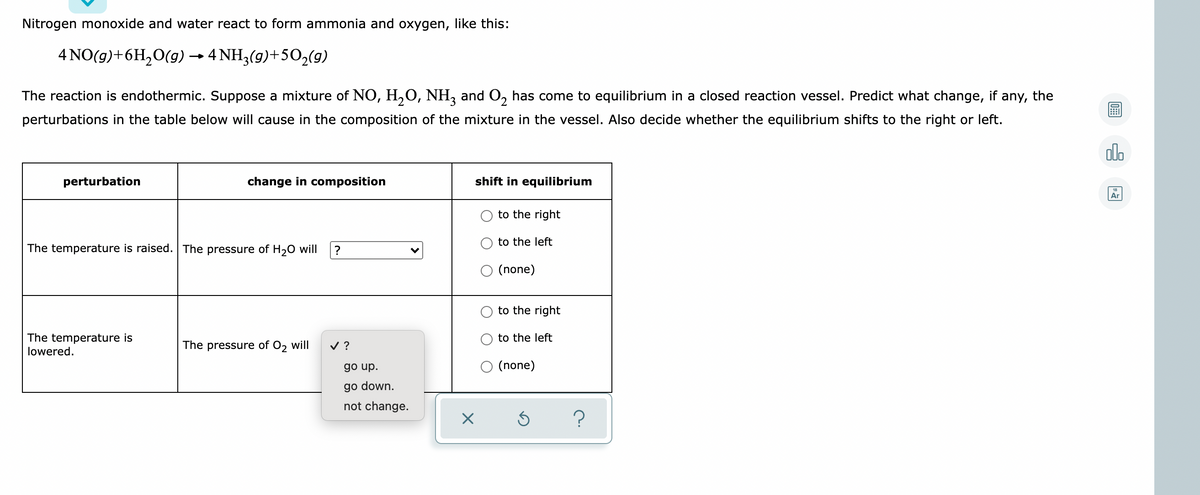 Nitrogen monoxide and water react to form ammonia and oxygen, like this:
4 NO(g)+6H,0(g) → 4 NH3(g)+50,(9)
The reaction is endothermic. Suppose a mixture of NO, H,O, NH, and O, has come to equilibrium in a closed reaction vessel. Predict what change, if any, the
perturbations in the table below will cause in the composition of the mixture in the vessel. Also decide whether the equilibrium shifts to the right or left.
olo
perturbation
change in composition
shift in equilibrium
Ar
to the right
to the left
The temperature is raised. The pressure of H20 will
(none)
to the right
The temperature is
lowered.
to the left
The pressure of O2 will
v ?
go up.
(none)
go down.
not change.
