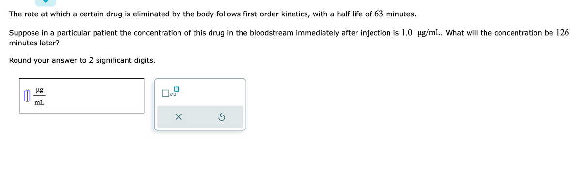The rate at which a certain drug is eliminated by the body follows first-order kinetics, with a half life of 63 minutes.
Suppose in a particular patient the concentration of this drug in the bloodstream immediately after injection is 1.0 µg/mL. What will the concentration be 126
minutes later?
Round your answer to 2 significant digits.
μg
mL
x10
X
Ś