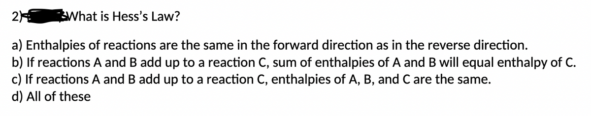 2)
What is Hess's Law?
a) Enthalpies of reactions are the same in the forward direction as in the reverse direction.
b) If reactions A and B add up to a reaction C, sum of enthalpies of A and B will equal enthalpy of C.
c) If reactions A and B add up to a reaction C, enthalpies of A, B, and C are the same.
d) All of these