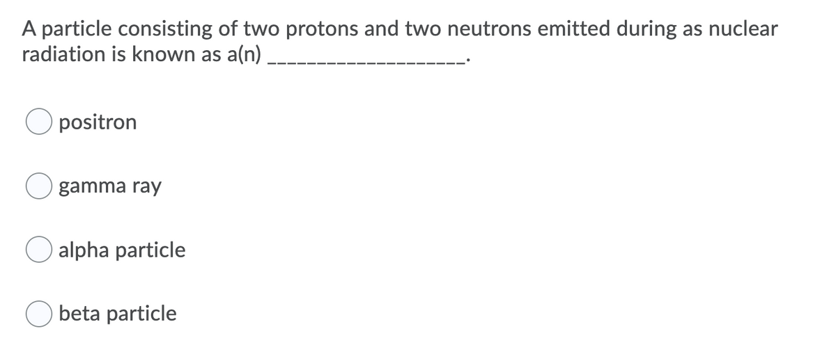 A particle consisting of two protons and two neutrons emitted during as nuclear
radiation is known as a(n)
positron
gamma ray
alpha particle
beta particle
