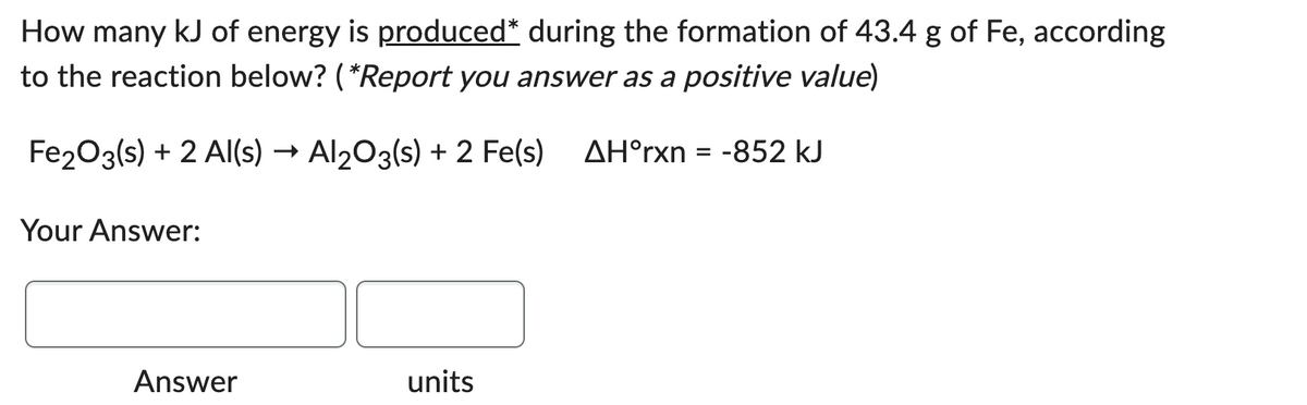 How many kJ of energy is produced* during the formation of 43.4 g of Fe, according
to the reaction below? (*Report you answer as a positive value)
Fe2O3(s) + 2 Al(s) → Al2O3(s) + 2 Fe(s) AH°rxn = -852 kJ
Your Answer:
Answer
units