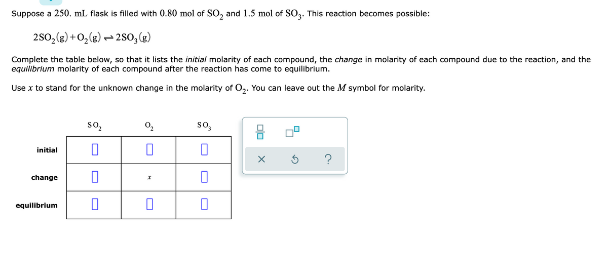 Suppose a 250. mL flask is filled with 0.80 mol of SO, and 1.5 mol of SO3. This reaction becomes possible:
3'
2S0,(g) +02(g) = 2SO;(g)
Complete the table below, so that it lists the initial molarity of each compound, the change in molarity of each compound due to the reaction, and the
equilibrium molarity of each compound after the reaction has come to equilibrium.
Use x to stand for the unknown change in the molarity of O,. You can leave out the M symbol for molarity.
so,
so,
2.
initial
change
equilibrium
