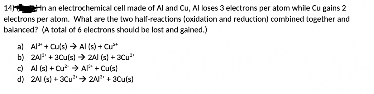 14) In an electrochemical cell made of Al and Cu, Al loses 3 electrons per atom while Cu gains 2
electrons per atom. What are the two half-reactions (oxidation and reduction) combined together and
balanced? (A total of 6 electrons should be lost and gained.)
a) Al³+ + Cu(s) → Al (s) + Cu²+
b)
2Al³+ + 3Cu(s) ➜ 2AI (s) + 3Cu²+
c) Al (s) + Cu²+ → Al³+ + Cu(s)
d) 2Al(s) + 3Cu²+ ➜ 2Al³+ + 3Cu(s)