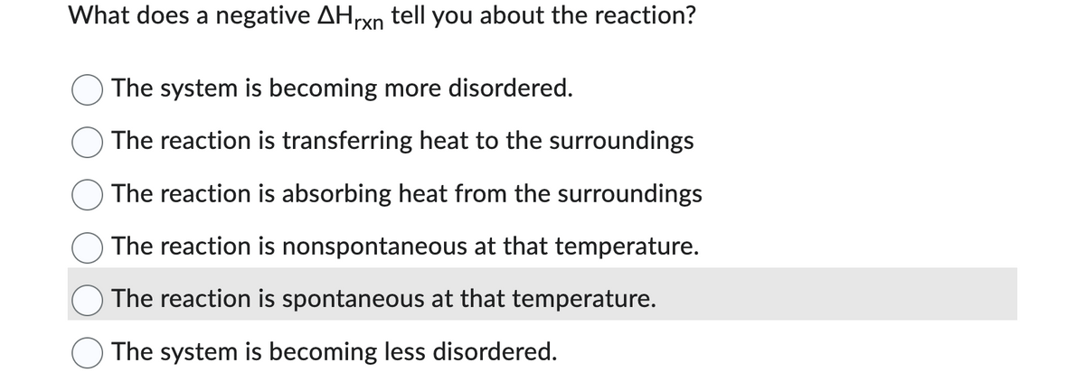 What does a negative AHrxn tell you about the reaction?
The system is becoming more disordered.
The reaction is transferring heat to the surroundings
The reaction is absorbing heat from the surroundings
The reaction is nonspontaneous at that temperature.
The reaction is spontaneous at that temperature.
The system is becoming less disordered.