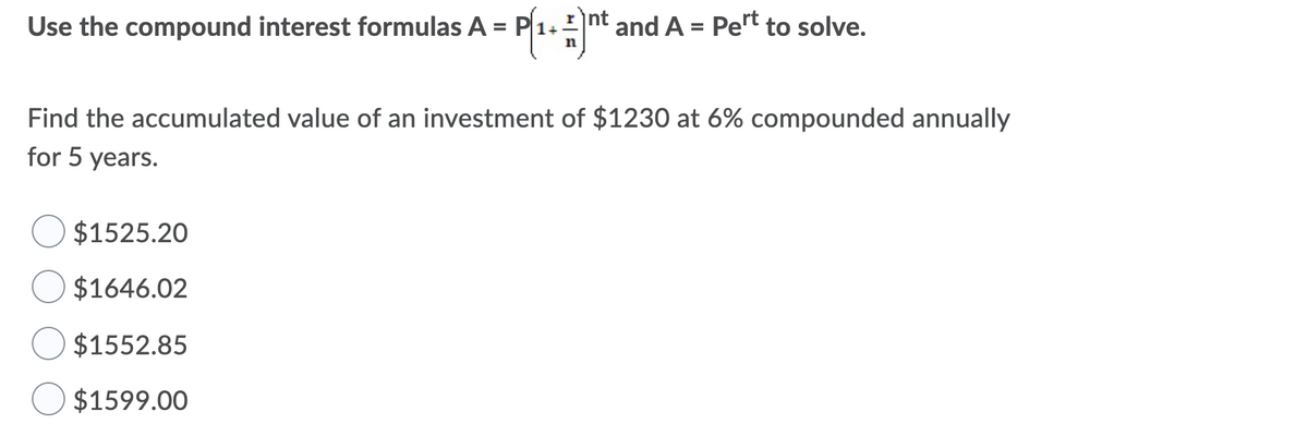 Use the compound interest formulas A =|
P1.nt and A = Pert to solve.
%3D
Find the accumulated value of an investment of $1230 at 6% compounded annually
for 5 years.
$1525.20
$1646.02
$1552.85
$1599.00
