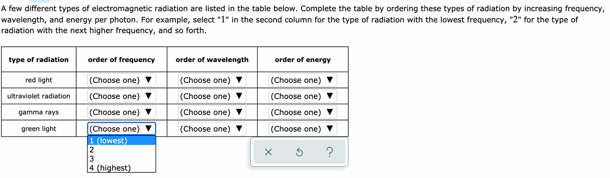 A few different types of electromagnetic radiation are listed in the table below. Complete the table by ordering these types of radiation by increasing frequency,
wavelength, and energy per photon. For example, select "1" in the second column for the type of radiation with the lowest frequency, "2" for the type of
radiation with the next higher frequency, and so forth.
type of radiation
order of frequency
order of wavelength
order of energy
red light
|(Choose one) ▼
|(Choose one)
(Choose one)
ultraviolet radiation
(Choose one)
(Choose one)
(Choose one)
gamma rays
(Choose one) ▼
(Choose one)
(Choose one)
green light
(Choose one)
(Choose one) ▼
(Choose one)
1 (lowest)
2
?
3
|4 (highest)
