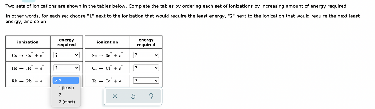 Two sets of ionizations are shown in the tables below. Complete the tables by ordering each set of ionizations by increasing amount of energy required.
In other words, for each set choose "1" next to the ionization that would require the least energy, "2" next to the ionization that would require the next least
energy, and so on.
ionization
energy
ionization
energy
required
required
Cs - Cs + e
Se
» Se - e
Не — Не +e
?
Ci
Cl' + e
Rb - Rb + e
v ?
Те — Те +e
?
1 (least)
3 (most)
