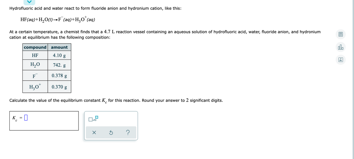 Hydrofluoric acid and water react to form fluoride anion and hydronium cation, like this:
+
HF(aq)+H,O(1)–→F (aq)+H;O'(aq)
At a certain temperature, a chemist finds that a 4.7 L reaction vessel containing an aqueous solution of hydrofluoric acid, water, fluoride anion, and hydronium
cation at equilibrium has the following composition:
compound amount
olo
HF
4.10 g
Ar
H,0
742. g
F
0.378 g
H,0
0.370 g
Calculate the value of the equilibrium constant K, for this reaction. Round your answer to 2 significant digits.
K_ = 0
x10
