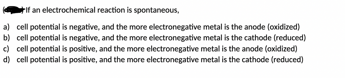 If an electrochemical reaction is spontaneous,
a) cell potential is negative, and the more electronegative metal is the anode (oxidized)
b) cell potential is negative, and the more electronegative metal is the cathode (reduced)
c) cell potential is positive, and the more electronegative metal is the anode (oxidized)
d) cell potential is positive, and the more electronegative metal is the cathode (reduced)