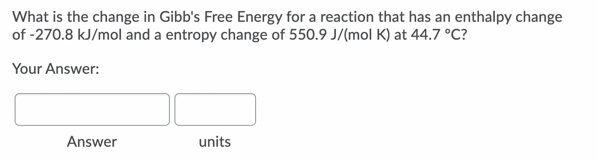 What is the change in Gibb's Free Energy for a reaction that has an enthalpy change
of -270.8 kJ/mol and a entropy change of 550.9 J/(mol K) at 44.7 °C?
Your Answer:
Answer
units
