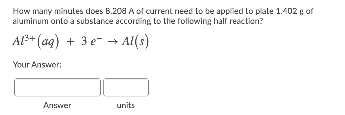 How many minutes does 8.208 A of current need to be applied to plate 1.402 g of
aluminum onto a substance according to the following half reaction?
AI3+ (аg) + 3 е >
Al(s)
Your Answer:
Answer
units
