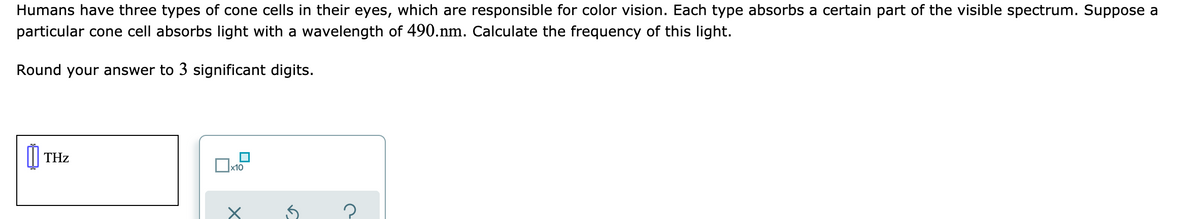 Humans have three types of cone cells in their eyes, which are responsible for color vision. Each type absorbs a certain part of the visible spectrum. Suppose a
particular cone cell absorbs light with a wavelength of 490.nm. Calculate the frequency of this light.
Round your answer to 3 significant digits.
THz
