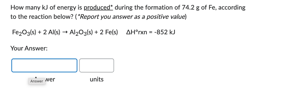 How many kJ of energy is produced* during the formation of 74.2 g of Fe, according
to the reaction below? (*Report you answer as a positive value)
Fe2O3(s) + 2 Al(s) → Al2O3(s) + 2 Fe(s) AHᵒrxn = -852 kJ
Your Answer:
Answer wer
units
