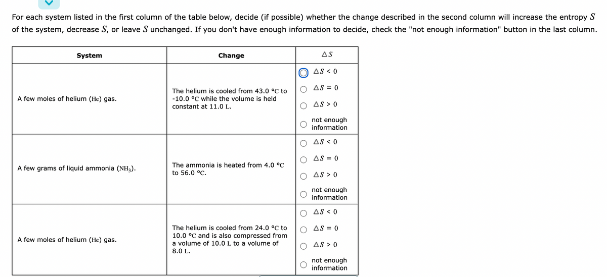 For each system listed in the first column of the table below, decide (if possible) whether the change described in the second column will increase the entropy S
of the system, decrease S, or leave S unchanged. If you don't have enough information to decide, check the "not enough information" button in the last column.
System
Change
AS
O AS < 0
AS = 0
The helium is cooled from 43.0 °C to
A few moles of helium (He) gas.
-10.0 °C while the volume is held
constant at 11.0 L.
AS > 0
not enough
information
AS < 0
AS = 0
The ammonia is heated from 4.0 °C
A few grams of liquid ammonia (NH3).
to 56.0 °C.
AS > 0
not enough
information
AS < 0
The helium is cooled from 24.0 °C to
10.0 °C and is also compressed from
O AS = 0
A few moles of helium (He) gas.
a volume of 10.0 L to a volume of
AS > 0
8.0 L.
not enough
information
