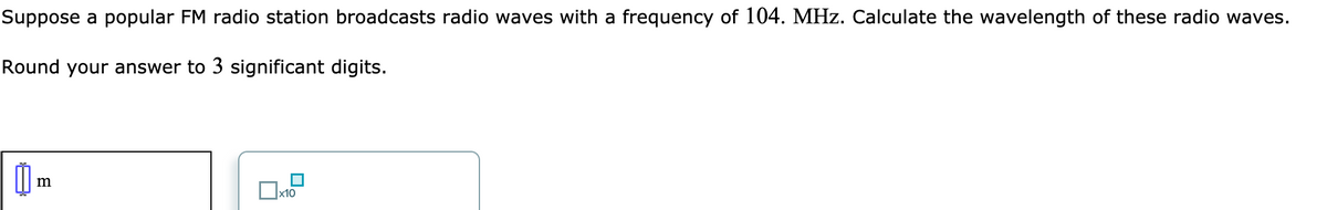 Suppose a popular FM radio station broadcasts radio waves with a frequency of 104. MHz. Calculate the wavelength of these radio waves.
Round your answer to 3 significant digits.
x10

