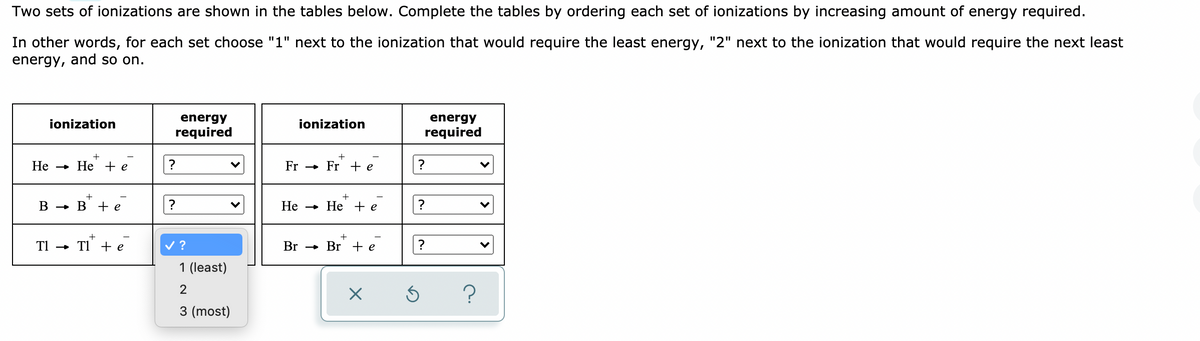 Two sets of ionizations are shown in the tables below. Complete the tables by ordering each set of ionizations by increasing amount of energy required.
In other words, for each set choose "1" next to the ionization that would require the least energy, "2" next to the ionization that would require the next least
energy, and so on.
ionization
energy
ionization
energy
required
required
Не
» He + e
Fr - Fr + e
?
В — в +e
Не
- He + e
?
TI" + e
v ?
TI -
Br - Br + e
1 (least)
2
3 (most)
>
