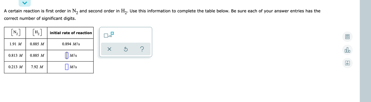 A certain reaction is first order in N, and second order in H,. Use this information to complete the table below. Be sure each of your answer entries has the
correct number of significant digits.
[N]
[4.]
initial rate of reaction
x10
1.91 M
0.885 M
0.894 M/s
olo
0.813 M
0.885 M
I|| M/s
Ar
0.213 M
7.92 M
