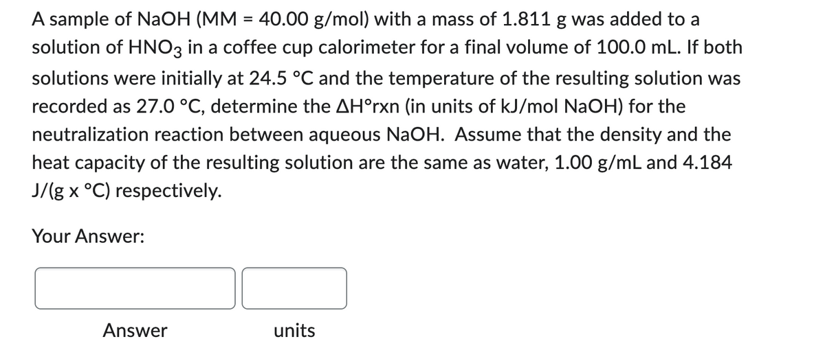 A sample of NaOH (MM = 40.00 g/mol) with a mass of 1.811 g was added to a
solution of HNO3 in a coffee cup calorimeter for a final volume of 100.0 mL. If both
solutions were initially at 24.5 °C and the temperature of the resulting solution was
recorded as 27.0 °C, determine the AH°rxn (in units of kJ/mol NaOH) for the
neutralization reaction between aqueous NaOH. Assume that the density and the
heat capacity of the resulting solution are the same as water, 1.00 g/mL and 4.184
J/(g x °C) respectively.
Your Answer:
Answer
units