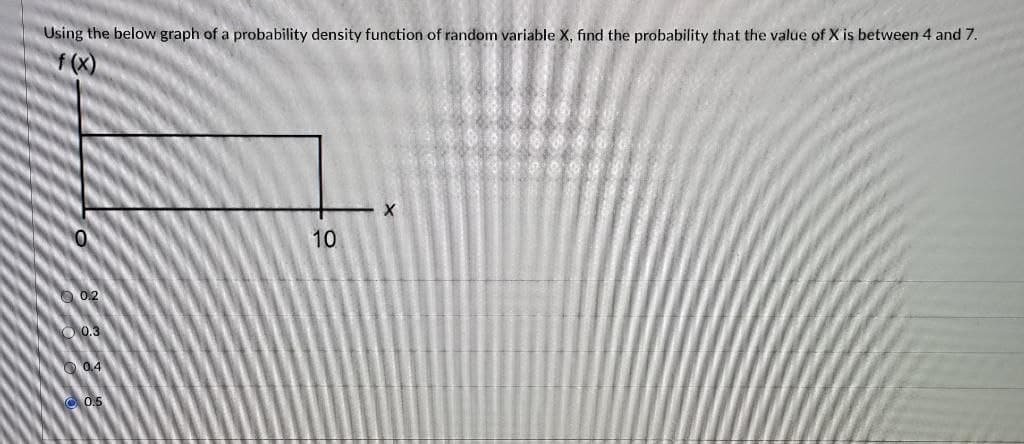 Using the below graph of a probability density function of random variable X, find the probability that the value of X is between 4 and 7.
f (X)
10
0.2
O 0.3
O 0.4
O 05
