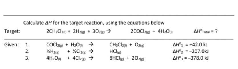 Calculate AH for the target reaction, using the equations below
2CH2CI2() + 2H2g) + 302e) >
Target:
2COCl2ig) + 4H2O1)
AH®rotal = ?
Given: 1.
COC22®) + H2Om >
CH2CI20) + O2g)
AH°1 = +42.0 kJ
%3D
%H2i8)
+ %Clze) >
HClg)
8HCle) + 202le)
2.
AH°2 = -207.0kJ
%3D
4H2O + 4Clzg) →
AH°3 = -378.0 ki
3.
