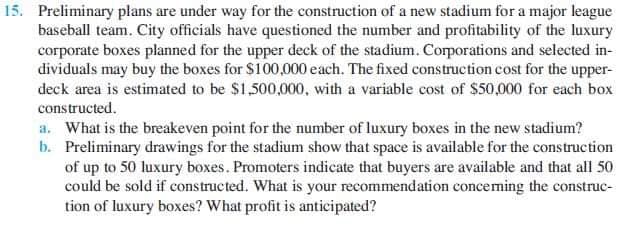 15. Preliminary plans are under way for the construction of a new stadium for a major league
baseball team. City officials have questioned the number and profitability of the luxury
corporate boxes planned for the upper deck of the stadium. Corporations and selected in-
dividuals may buy the boxes for $100,000 each. The fixed construction cost for the upper-
deck area is estimated to be $1,500,000, with a variable cost of $50,000 for each box
constructed.
a. What is the breakeven point for the number of luxury boxes in the new stadium?
b. Preliminary drawings for the stadium show that space is available for the construction
of up to 50 luxury boxes. Promoters indicate that buyers are available and that all 50
could be sold if constructed. What is your recommendation conceming the construc-
tion of luxury boxes? What profit is anticipated?
