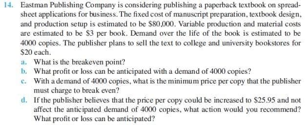 14. Eastman Publishing Company is considering publishing a paperback textbook on spread-
sheet applications for business. The fixed cost of manuscript preparation, textbook design,
and production setup is estimated to be $80,000. Variable production and material costs
are estimated to be $3 per book. Demand over the life of the book is estimated to be
4000 copies. The publisher plans to sell the text to college and university bookstores for
$20 each.
a. What is the breakeven point?
b. What profit or loss can be anticipated with a demand of 4000 copies?
c. With a demand of 4000 copies, what is the minimum price per copy that the publisher
must charge to break even?
d. If the publisher believes that the price per copy could be increased to $25.95 and not
affect the anticipated demand of 4000 copies, what action would you recommend?
What profit or loss can be anticipated?
