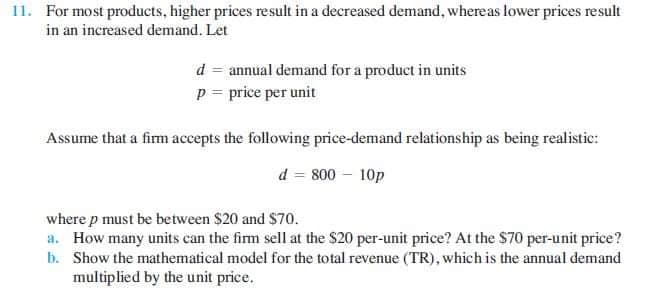11. For most products, higher prices result in a decreased demand, whereas lower prices result
in an increased demand. Let
d = annual demand for a product in units
p = price per unit
Assume that a firm accepts the following price-demand relationship as being realistic:
d = 800 – 10p
where p must be between $20 and $70.
a. How many units can the firm sell at the $20 per-unit price? At the $70 per-unit price?
b. Show the mathematical model for the total revenue (TR), which is the annual demand
multiplied by the unit price.

