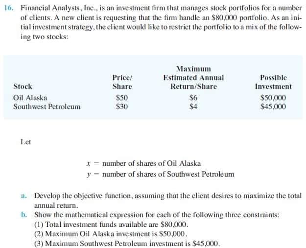 16. Financial Analysts, Inc., is an investment firm that manages stock portfolios for a number
of clients. A new client is requesting that the firm handle an $80,000 portfolio. As an ini-
tial investment strategy, the client would like to restrict the portfolio to a mix of the follow-
ing two stocks:
Maximum
Price/
Estimated Annual
Possible
Stock
Share
Return/Share
Investment
$50
$30
Oil Alaska
$50,000
$45,000
$6
Southwest Petroleum
$4
Let
x = number of shares of Oil Alaska
y = number of shares of Southwest Petroleum
a. Develop the objective function, assuming that the client desires to maximize the total
annual return.
b. Show the mathematical expression for each of the following three constraints:
(1) Total investment funds available are $80,000.
(2) Maximum Oil Alaska investment is $50,000.
(3) Maximum Southwest Petroleum investment is $45,000.
