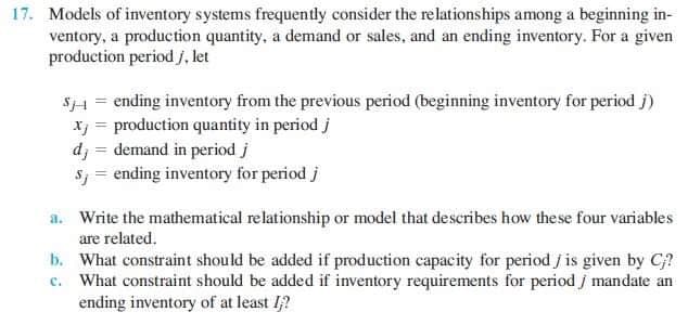 17. Models of inventory systems frequently consider the relationships among a beginning in-
ventory, a production quantity, a demand or sales, and an ending inventory. For a given
production period j, let
S1 = ending inventory from the previous period (beginning inventory for period j)
Xj = production quantity in period j
dj = demand in period j
Sy = ending inventory for period j
a. Write the mathematical relationship or model that describes how these four variables
are related.
b. What constraint should be added if production capacity for period j is given by C?
c. What constraint should be added if inventory requirements for period j mandate an
ending inventory of at least I?
