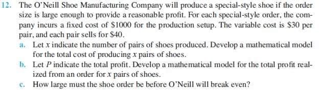 12. The O'Neill Shoe Manufacturing Company will produce a special-style shoe if the order
size is large enough to provide a reasonable profit. For each special-style order, the com-
pany incurs a fixed cost of $1000 for the production setup. The variable cost is $30 per
pair, and each pair sells for $40.
a. Let x indicate the number of pairs of shoes produced. Develop a mathematical model
for the total cost of producing x pairs of shoes.
b. Let P indicate the total profit. Develop a mathematical model for the total profit real-
ized from an order for x pairs of shoes.
c. How large must the shoe order be before O'Neill will break even?
