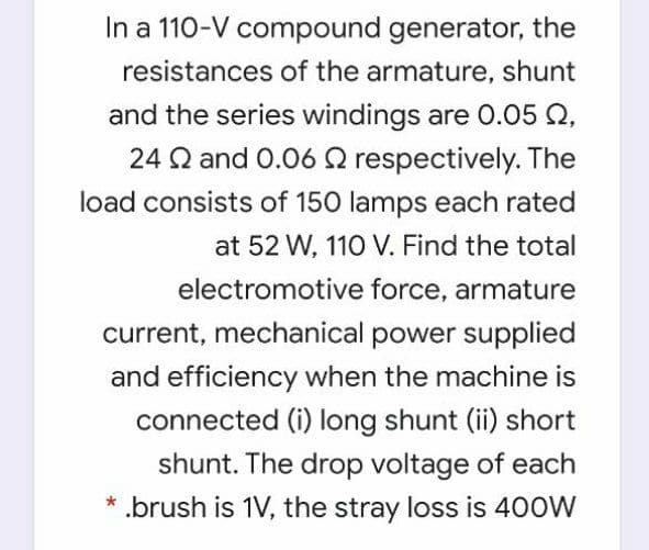 In a 110-V compound generator, the
resistances of the armature, shunt
and the series windings are O.05 Q,
24 Q and 0.06 2 respectively. The
load consists of 150 lamps each rated
at 52 W, 110 V. Find the total
electromotive force, armature
current, mechanical power supplied
and efficiency when the machine is
connected (i) long shunt (ii) short
shunt. The drop voltage of each
* .brush is 1V, the stray loss is 400W

