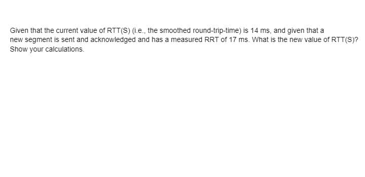 Given that the current value of RTT(S) (.e., the smoothed round-trip-time) is 14 ms, and given that a
new segment is sent and acknowledged and has a measured RRT of 17 ms. What is the new value of RTT(S)?
Show your calculations.
