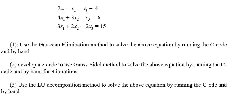 2x - x2 + x3 = 4
4x + 3x2 - x3 = 6
3x, + 2x, + 2xz = 15
(1): Use the Gaussian Elimination method to solve the above equation by running the C-code
and by hand
(2) develop a c-code to use Gauss-Sidel method to solve the above equation by running the C-
code and by hand for 3 iterations
(3) Use the LU decomposition method to solve the above equation by running the C-ode and
by hand
