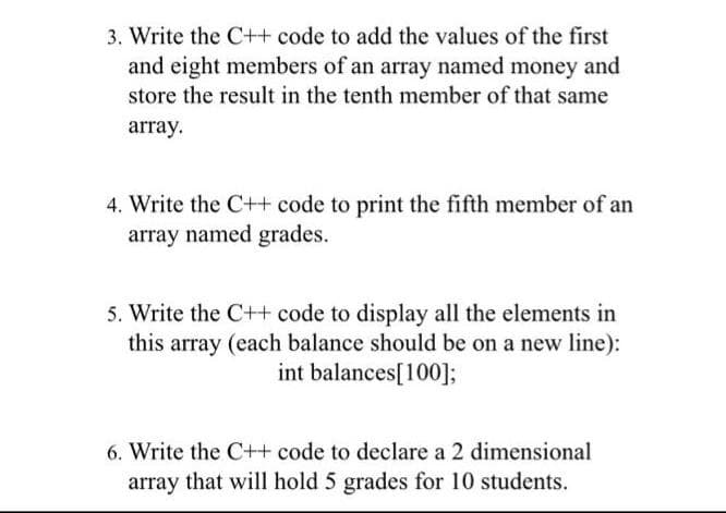 3. Write the C++ code to add the values of the first
and eight members of an array named money and
store the result in the tenth member of that same
array.
4. Write the C++ code to print the fifth member of an
array named grades.
5. Write the C++ code to display all the elements in
this array (each balance should be on a new line):
int balances[100];
6. Write the C++ code to declare a 2 dimensional
array that will hold 5 grades for 10 students.
