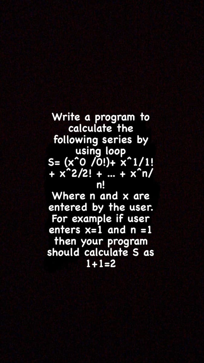 Write a program to
calculate the
following series by
using loop
S= (x^0 /0!)+ x^1/1!
+ x^2/2! +
n!
Where n and x are
entered by the user.
For example if user
enters x=1 and n =1
then your program
should calculate S as
1+1=2
+ x^n/
