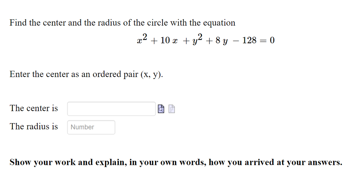 Find the center and the radius of the circle with the equation
+ 10 x + y2 + 8 y – 128 = 0
Enter the center as an ordered pair (x, y).
The center is
The radius is
Number
Show your work and explain, in your own words, how you arrived at your answers.
