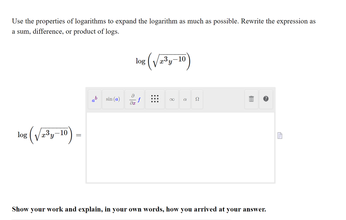 Use the properties of logarithms to expand the logarithm as much as possible. Rewrite the expression as
a sum, difference, or product of logs.
(V
-10
log
ab
sin (a)
Ω
log (V³y-10
=
Show your work and explain, in your own words, how you arrived at your answer.
8.
