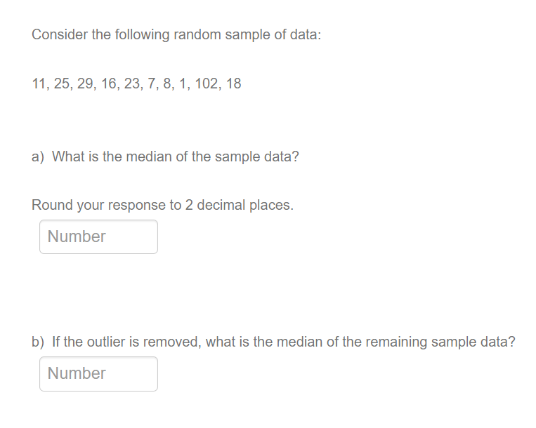 Consider the following random sample of data:
11, 25, 29, 16, 23, 7, 8, 1, 102, 18
a) What is the median of the sample data?
Round your response to 2 decimal places.
Number
b) If the outlier is removed, what is the median of the remaining sample data?
Number
