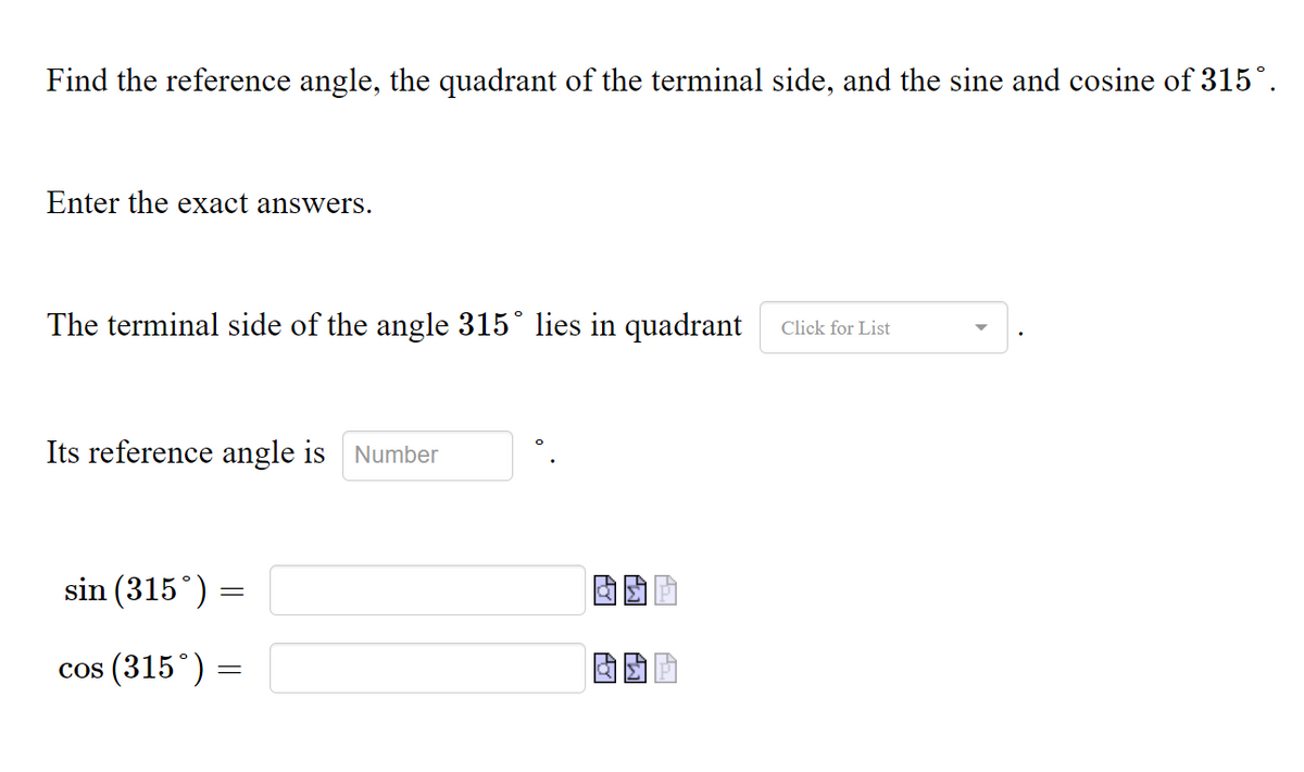 Find the reference angle, the quadrant of the terminal side, and the sine and cosine of 315°.
Enter the exact answers.
The terminal side of the angle 315° lies in quadrant
Click for List
Its reference angle is
Number
sin (315°) =
cos (315°) =
