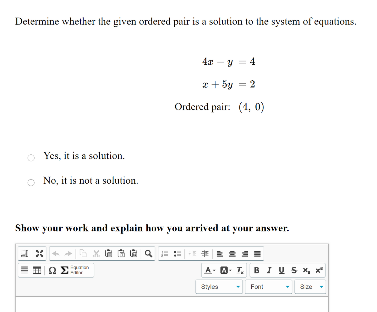 Determine whether the given ordered pair is a solution to the system of equations.
4x – Y
= 4
x + 5y
2
Ordered pair: (4, 0)
Yes, it is a solution.
No, it is not a solution.
Show
your
work and explain how you arrived at your answer.
ΩΣ
Equation
Editor
A- I B I US X- x²
Styles
Font
Size
!!
