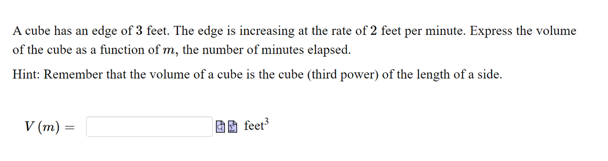 A cube has an edge of 3 feet. The edge is increasing at the rate of 2 feet per minute. Express the volume
of the cube as a function of m, the number of minutes elapsed.
Hint: Remember that the volume of a cube is the cube (third power) of the length of a side.
V (m) =
feet
