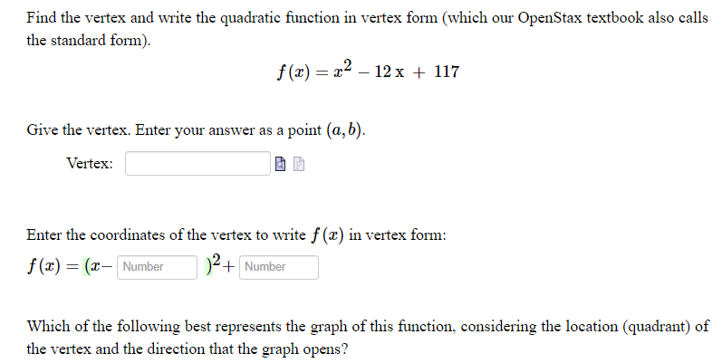 Find the vertex and write the quadratic function in vertex form (which our OpenStax textbook also calls
the standard form).
f (x) = x2 – 12 x + 117
Give the vertex. Enter your answer as a point (a, b).
Vertex:
Enter the coordinates of the vertex to write f (x) in vertex form:
f (x) = (x- Number
2+ Number
Which of the following best represents the graph of this function, considering the location (quadrant) of
the vertex and the direction that the graph opens?
