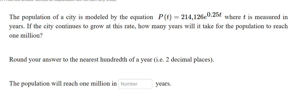 The population of a city is modeled by the equation P(t) = 214,126e0.25t where t is measured in
years. If the city continues to grow at this rate, how many years will it take for the population to reach
one million?
Round your answer to the nearest hundredth of a year (i.e. 2 decimal places).
The population will reach one million in Number
years.
