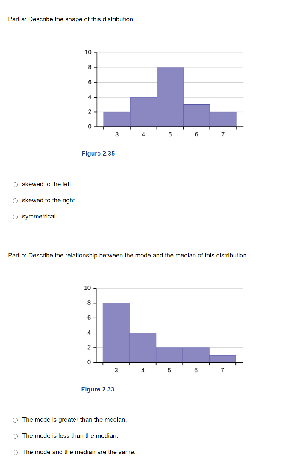 Part a: Describe the shape of this distribution.
10
8
4
2
3
4
6
7
Figure 2.35
O skewed to the left
skewed to the right
O symmetrical
Part b: Describe the relationship between the mode and the median of this distribution.
10
8
4
2
3
7
Figure 2.33
The mode is greater than the median.
O The mode is less than the median.
O The mode and the median are the same.
