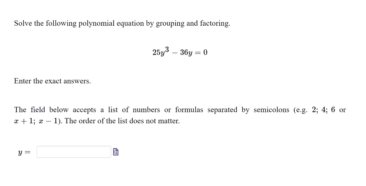 Solve the following polynomial equation by grouping and factoring.
25y – 36y = 0
Enter the exact answers.
The field below accepts a list of numbers or formulas separated by semicolons (e.g. 2; 4; 6 or
x + 1; x
1). The order of the list does not matter.
y =
నా
