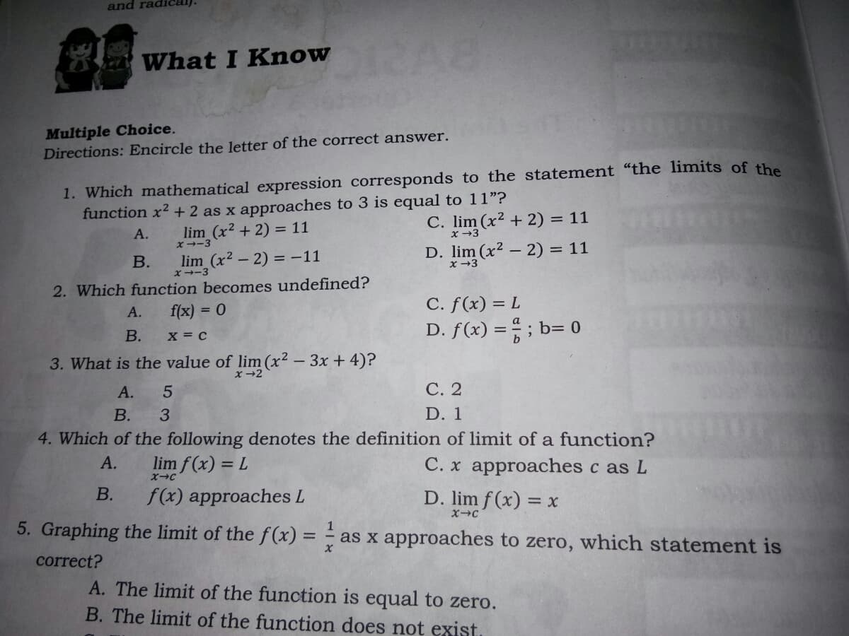 and radical)
What I Know
Multiple Choice.
Directions: Encircle the letter of the correct answer.
1. Which mathematical expression corresponds to the statement "the limits of the
function x2 + 2 as x approaches to 3 is equal to 11"?
C. lim (x2 + 2) = 11
x →3
А.
lim (x2 + 2) = 11
D. lim (x² – 2) = 11
x -3
X--3
В.
lim (x2-2) = -11
x--3
2. Which function becomes undefined?
f(x) = 0
C. f(x) = L
D. f(x) = ; b= 0
А.
В.
X = c
3. What is the value of
m(x² - 3x +4)?
А.
С. 2
В.
D. 1
4. Which of the following denotes the definition of limit of a function?
А.
lim f(x) = L
C. x approaches c as L
В.
f(x) approaches L
D. lim f (x) = x
5. Graphing the limit of the f(x) =
1
%3D
as x approaches to zero, which statement is
correct?
A. The limit of the function is equal to zero.
B. The limit of the function does not exist.
