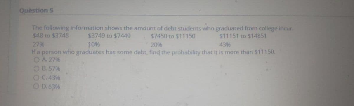 Quèstion 5
The following information shows the amount of debt students who graduated from college incur.
$48 to $3748
$3749 to $7449
$7450 to $11150
$11151 to $14851
27%
10%
20%
43%
If a person who graduates has some debt, find the probability that it is more than $11150.
OA. 27%
OB. 57%
OC 43%
O D.63%
