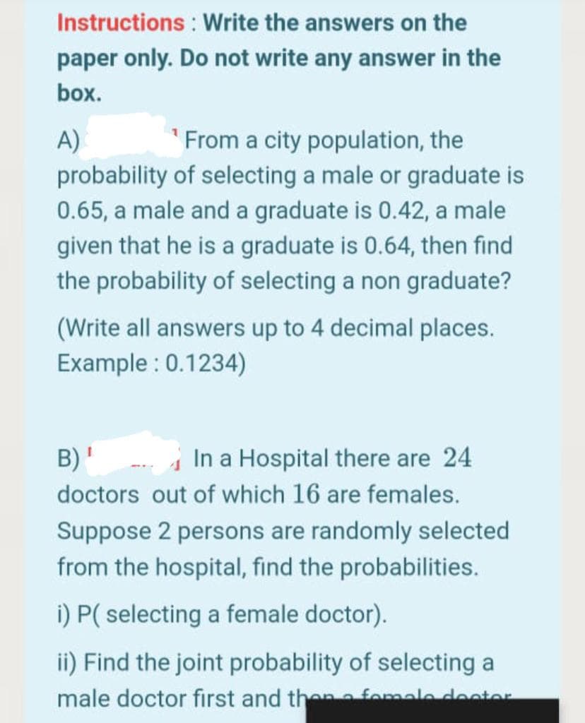 Instructions : Write the answers on the
paper only. Do not write any answer in the
box.
A)
probability of selecting a male or graduate is
From a city population, the
0.65, a male and a graduate is 0.42, a male
given that he is a graduate is 0.64, then find
the probability of selecting a non graduate?
(Write all answers up to 4 decimal places.
Example : 0.1234)
B)'
In a Hospital there are 24
doctors out of which 16 are females.
Suppose 2 persons are randomly selected
from the hospital, find the probabilities.
i) P( selecting a female doctor).
ii) Find the joint probability of selecting a
male doctor first and then nfomale deetor
